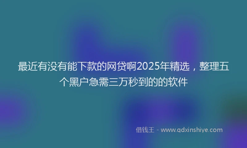 最近有没有能下款的网贷啊2025年精选，整理五个黑户急需三万秒到的的软件