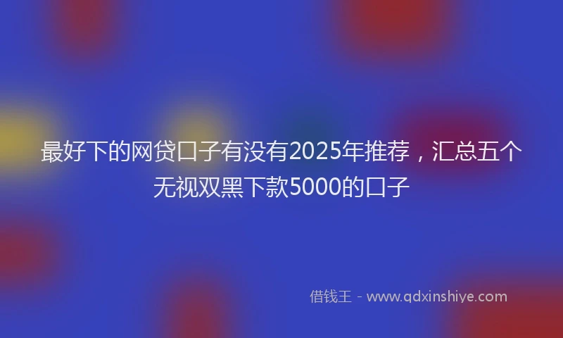 最好下的网贷口子有没有2025年推荐，汇总五个无视双黑下款5000的口子