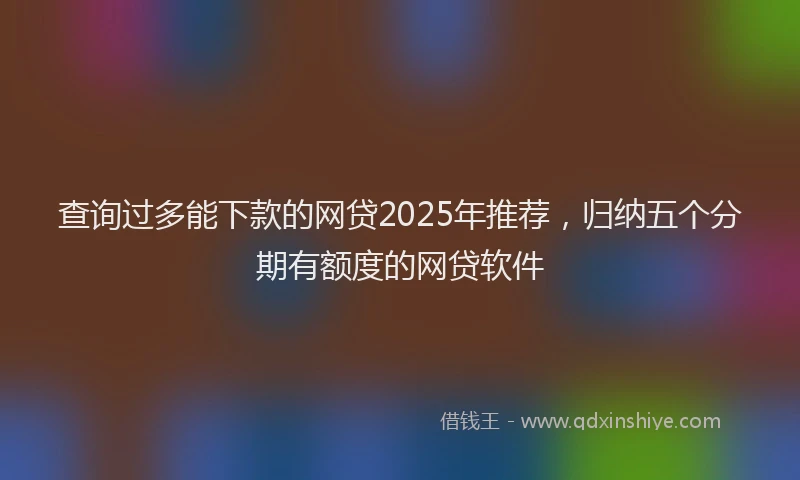 查询过多能下款的网贷2025年推荐，归纳五个分期有额度的网贷软件