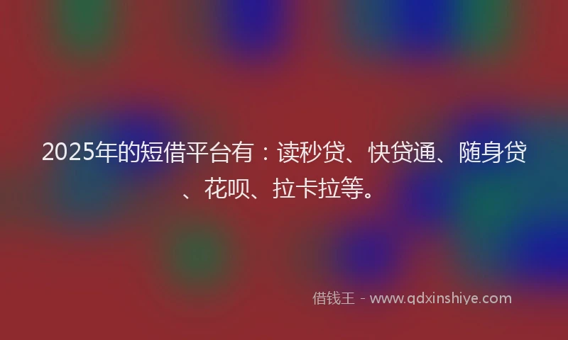 2025年的短借平台有：读秒贷、快贷通、随身贷、花呗、拉卡拉等。