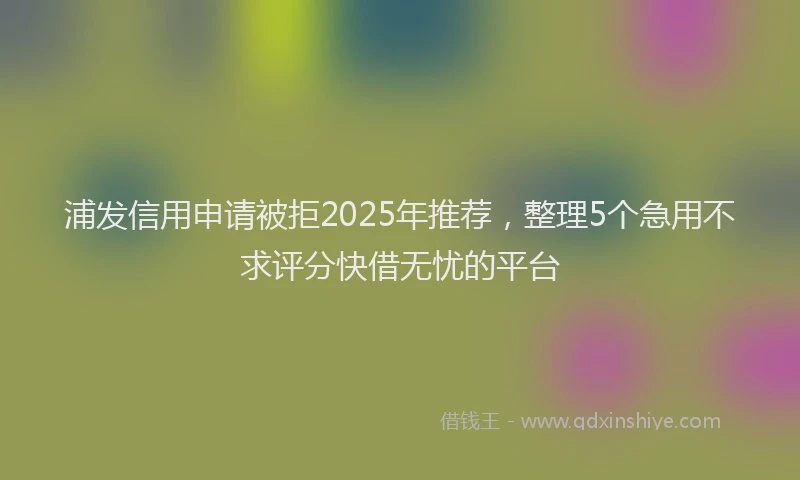 浦发信用申请被拒2025年推荐，整理5个急用不求评分快借无忧的平台