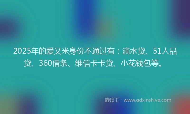 2025年的爱又米身份不通过有：滴水贷、51人品贷、360借条、维信卡卡贷、小花钱包等。
