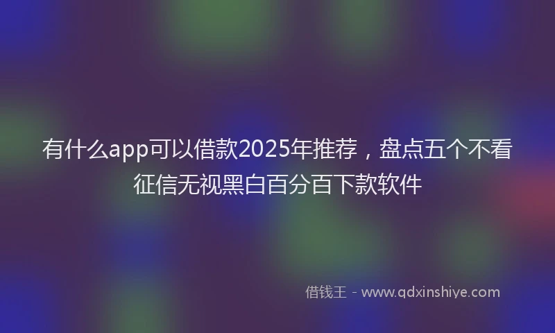 有什么app可以借款2025年推荐，盘点五个不看征信无视黑白百分百下款软件