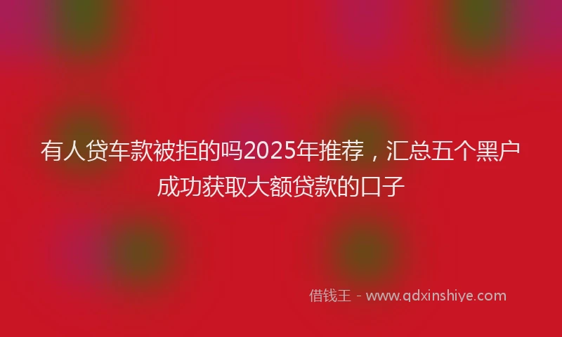 有人贷车款被拒的吗2025年推荐，汇总五个黑户成功获取大额贷款的口子