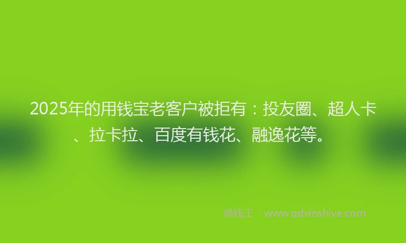 2025年的用钱宝老客户被拒有:投友圈、超人卡、拉卡拉、百度有钱花、融逸花等。