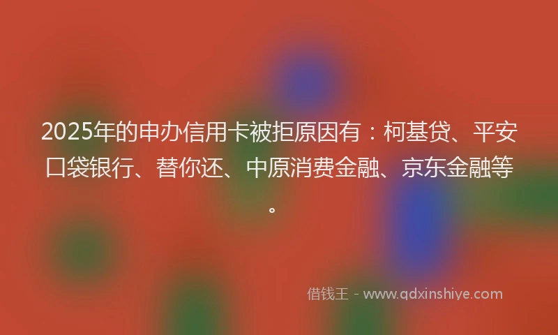 2025年的申办信用卡被拒原因有:柯基贷、平安口袋银行、替你还、中原消费金融、京东金融等。