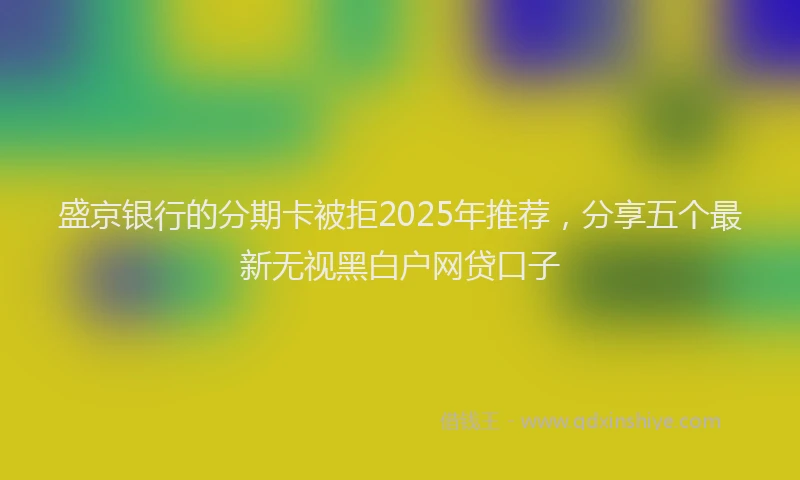 盛京银行的分期卡被拒2025年推荐，分享五个最新无视黑白户网贷口子
