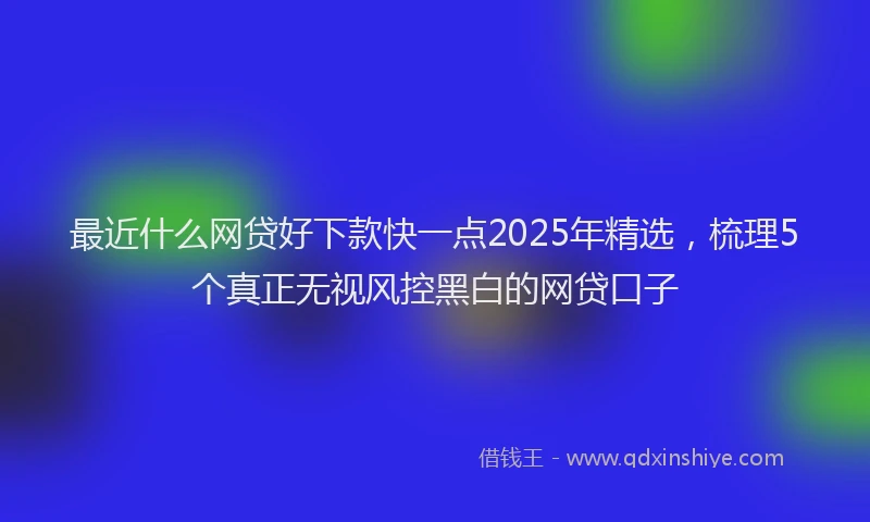最近什么网贷好下款快一点2025年精选，梳理5个真正无视风控黑白的网贷口子