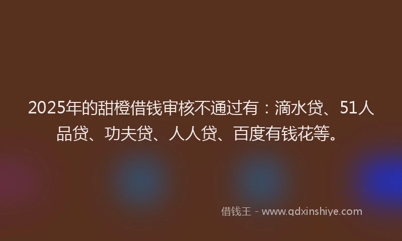 2025年的甜橙借钱审核不通过有：滴水贷、51人品贷、功夫贷、人人贷、百度有钱花等。
