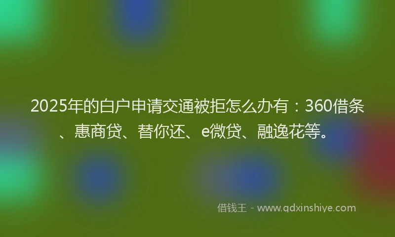 2025年的白户申请交通被拒怎么办有：360借条、惠商贷、替你还、e微贷、融逸花等。