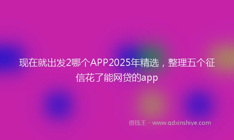 现在就出发2哪个APP2025年精选，整理五个征信花了能网贷的app