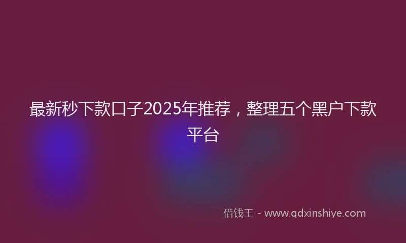 最新秒下款口子2025年推荐，整理五个黑户下款平台
