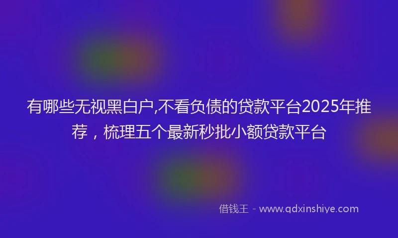 有哪些无视黑白户,不看负债的贷款平台2025年推荐，梳理五个最新秒批小额贷款平台