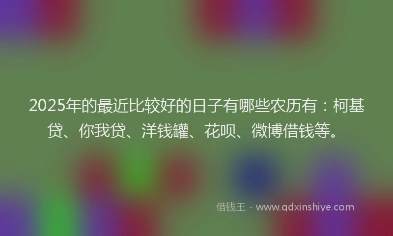 2025年的最近比较好的日子有哪些农历有：柯基贷、你我贷、洋钱罐、花呗、微博借钱等。