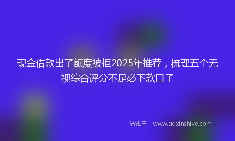 现金借款出了额度被拒2025年推荐，梳理五个无视综合评分不足必下款口子