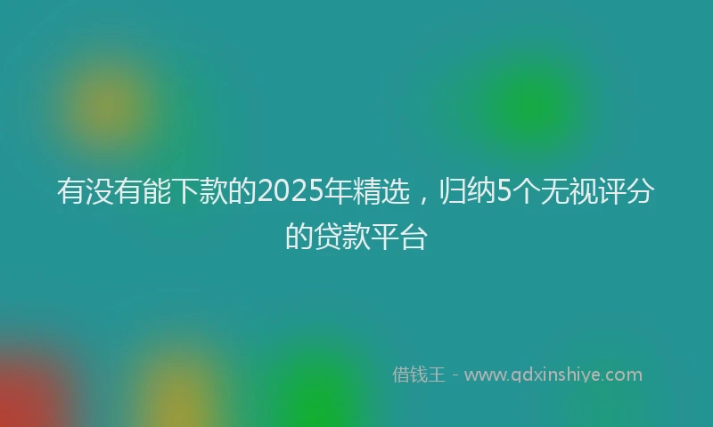 有没有能下款的2025年精选，归纳5个无视评分的贷款平台