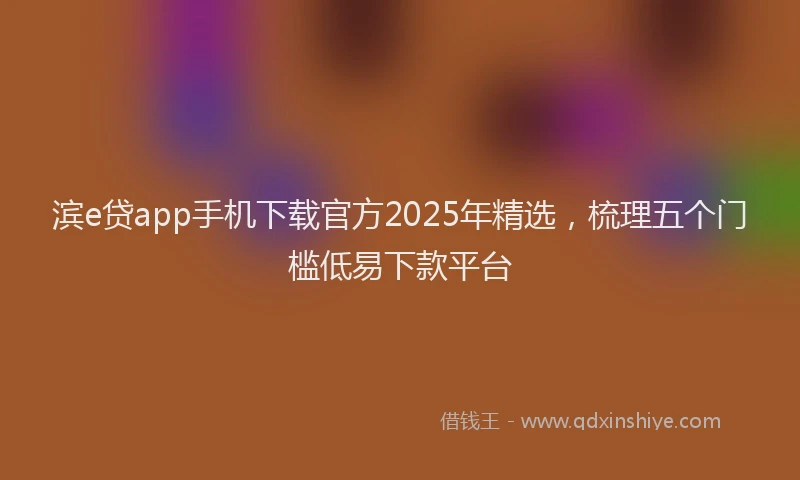 滨e贷app手机下载官方2025年精选，梳理五个门槛低易下款平台