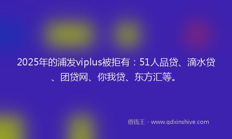 2025年的浦发viplus被拒有：51人品贷、滴水贷、团贷网、你我贷、东方汇等。