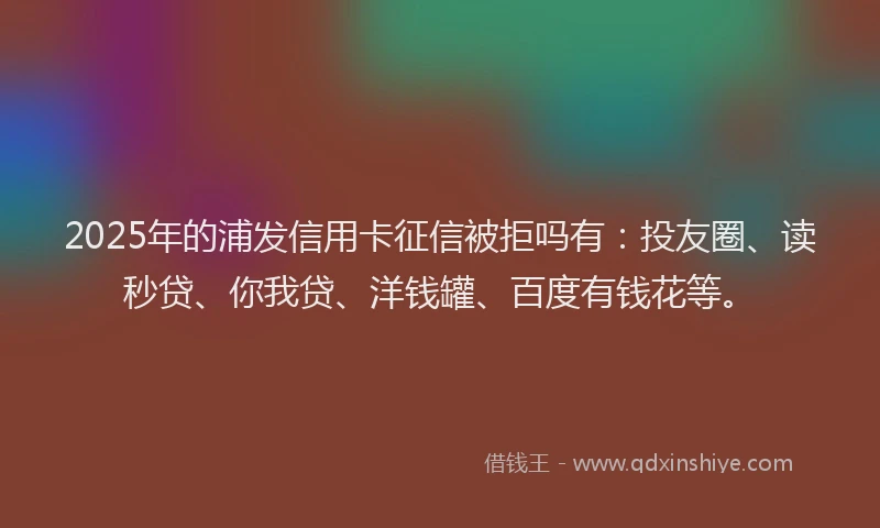 2025年的浦发信用卡征信被拒吗有：投友圈、读秒贷、你我贷、洋钱罐、百度有钱花等。