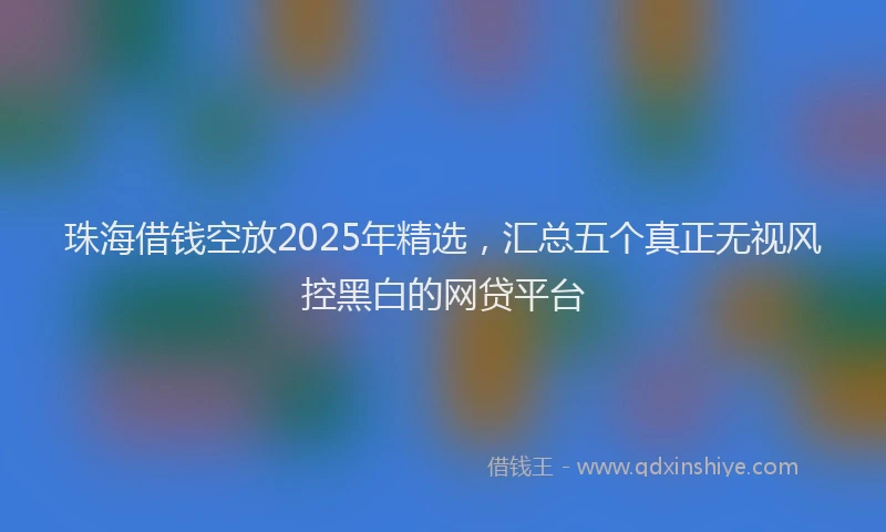 珠海借钱空放2025年精选，汇总五个真正无视风控黑白的网贷平台