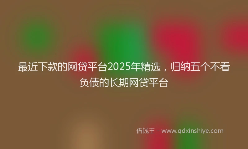 最近下款的网贷平台2025年精选，归纳五个不看负债的长期网贷平台