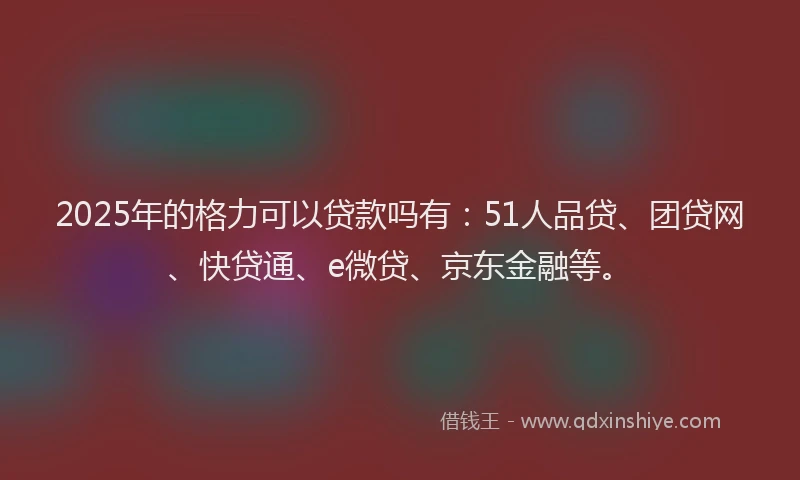 2025年的格力可以贷款吗有：51人品贷、团贷网、快贷通、e微贷、京东金融等。
