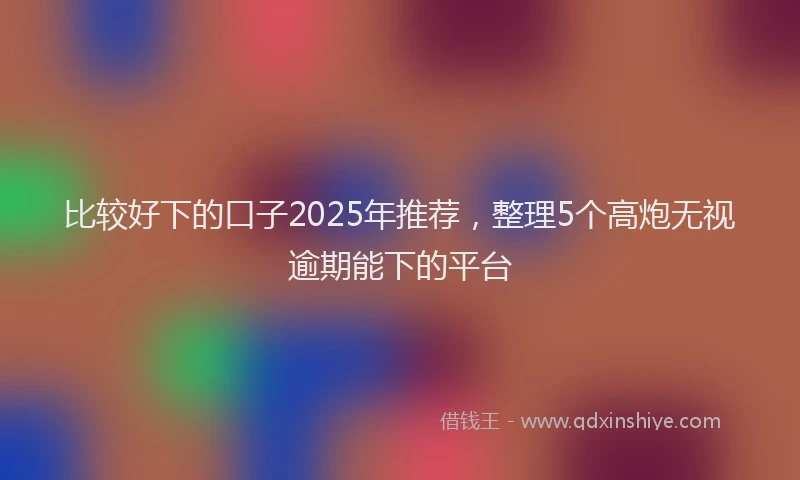 比较好下的口子2025年推荐，整理5个高炮无视逾期能下的平台