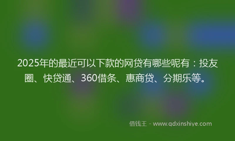 2025年的最近可以下款的网贷有哪些呢有：投友圈、快贷通、360借条、惠商贷、分期乐等。