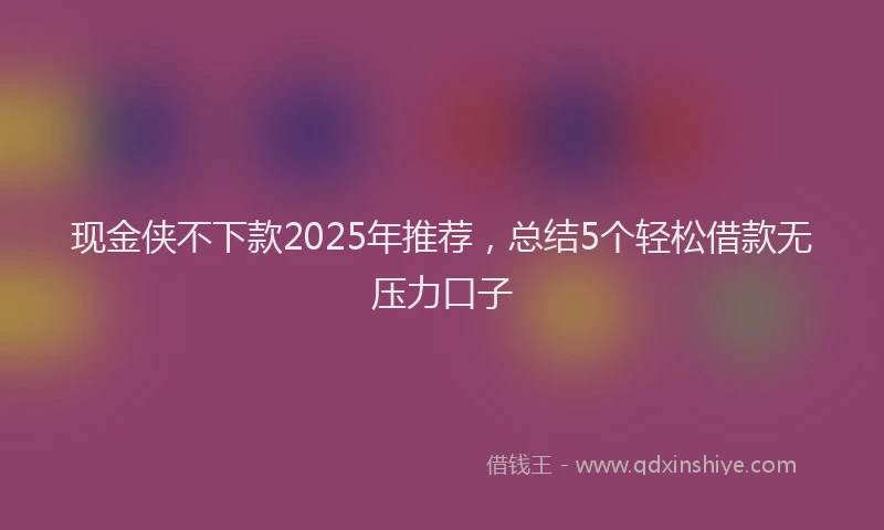 现金侠不下款2025年推荐，总结5个轻松借款无压力口子