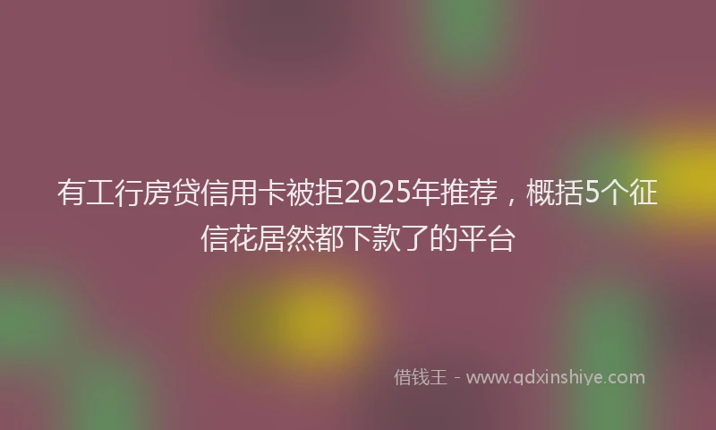 有工行房贷信用卡被拒2025年推荐，概括5个征信花居然都下款了的平台