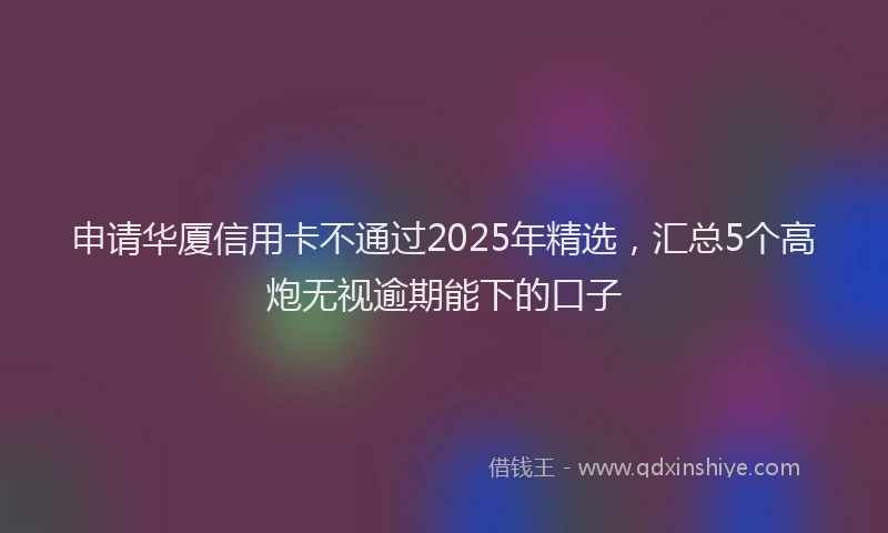 申请华厦信用卡不通过2025年精选，汇总5个高炮无视逾期能下的口子