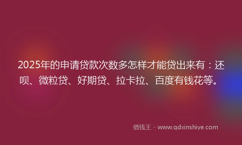 2025年的申请贷款次数多怎样才能贷出来有：还呗、微粒贷、好期贷、拉卡拉、百度有钱花等。