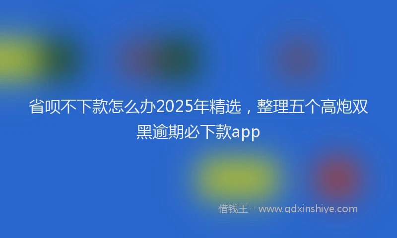 省呗不下款怎么办2025年精选，整理五个高炮双黑逾期必下款app
