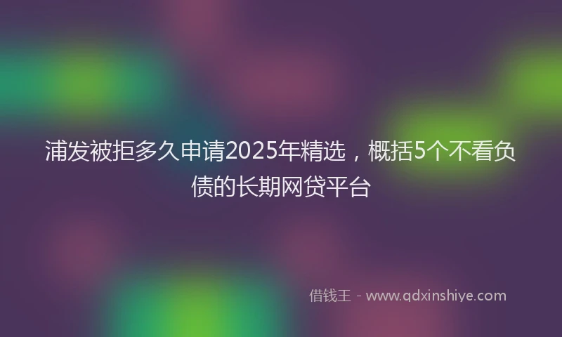 浦发被拒多久申请2025年精选，概括5个不看负债的长期网贷平台