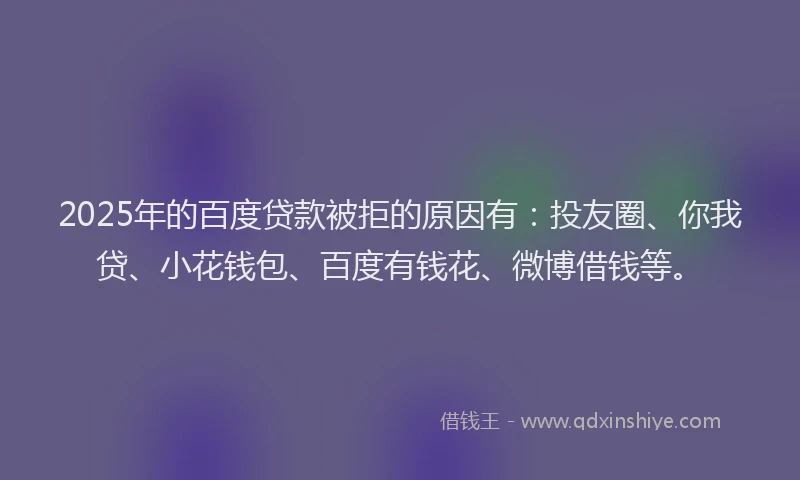 2025年的百度贷款被拒的原因有：投友圈、你我贷、小花钱包、百度有钱花、微博借钱等。