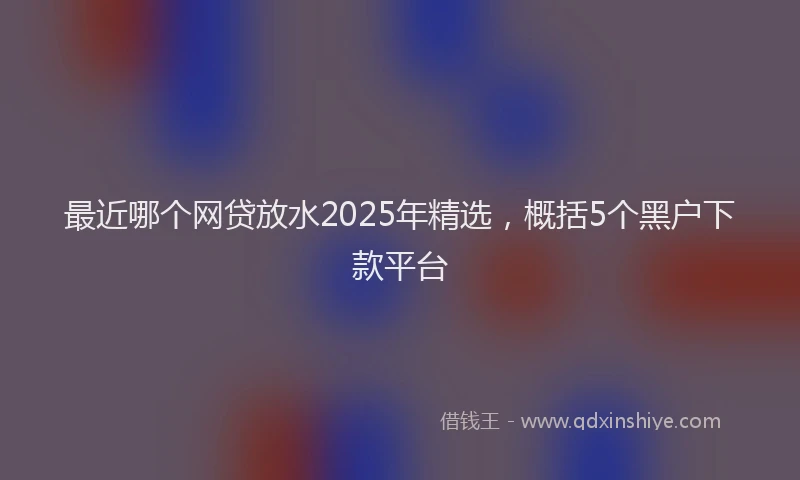 最近哪个网贷放水2025年精选，概括5个黑户下款平台
