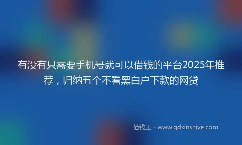 有没有只需要手机号就可以借钱的平台2025年推荐，归纳五个不看黑白户下款的网贷
