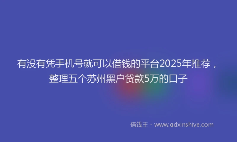有没有凭手机号就可以借钱的平台2025年推荐，整理五个苏州黑户贷款5万的口子