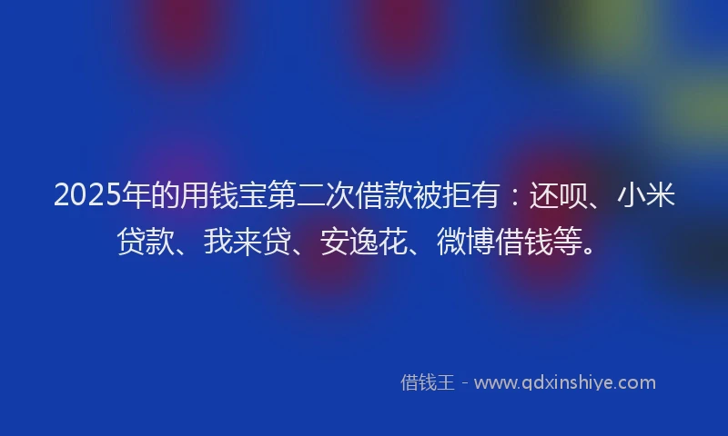 2025年的用钱宝第二次借款被拒有：还呗、小米贷款、我来贷、安逸花、微博借钱等。