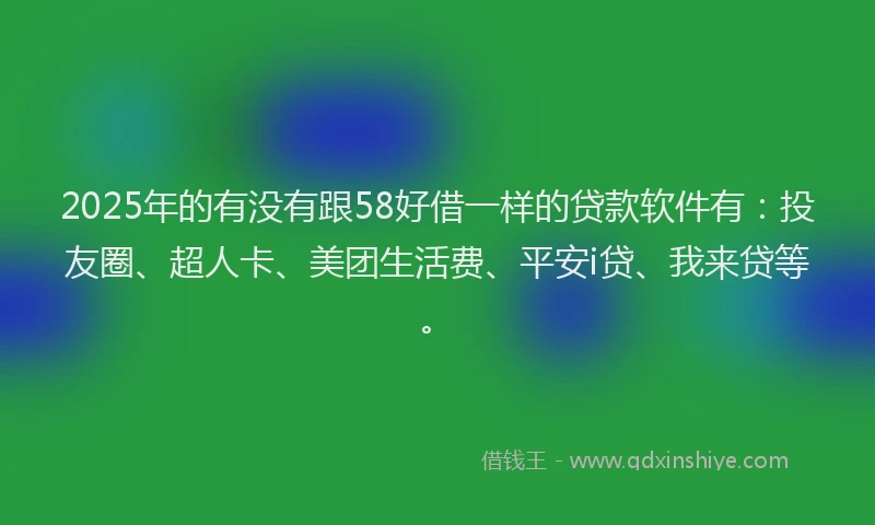 2025年的有没有跟58好借一样的贷款软件有：投友圈、超人卡、美团生活费、平安i贷、我来贷等。