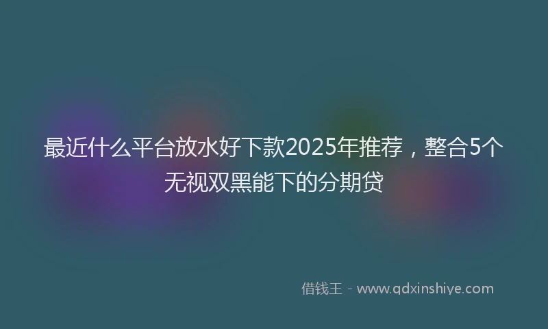 最近什么平台放水好下款2025年推荐，整合5个无视双黑能下的分期贷