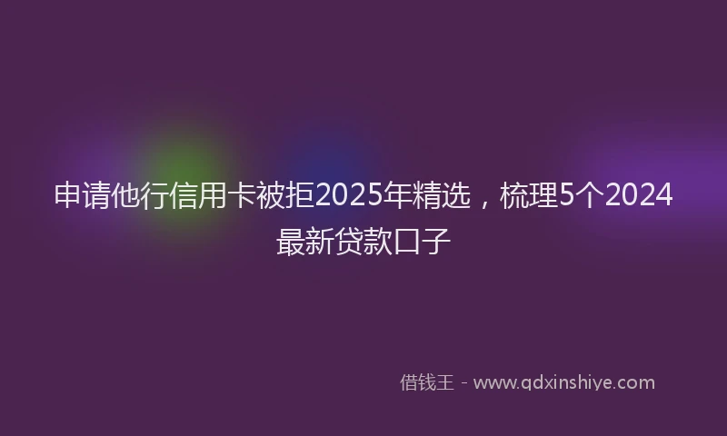 申请他行信用卡被拒2025年精选，梳理5个2024最新贷款口子