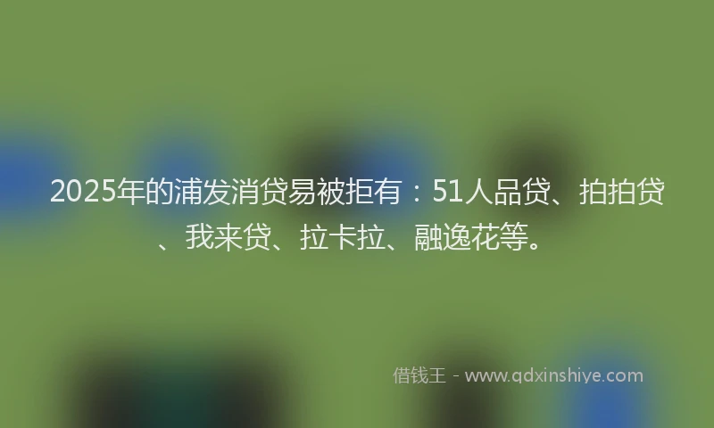 2025年的浦发消贷易被拒有：51人品贷、拍拍贷、我来贷、拉卡拉、融逸花等。