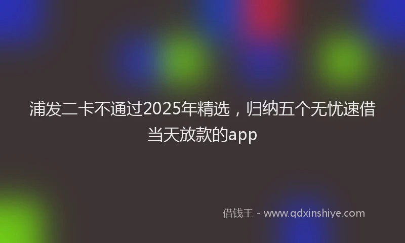浦发二卡不通过2025年精选，归纳五个无忧速借当天放款的app