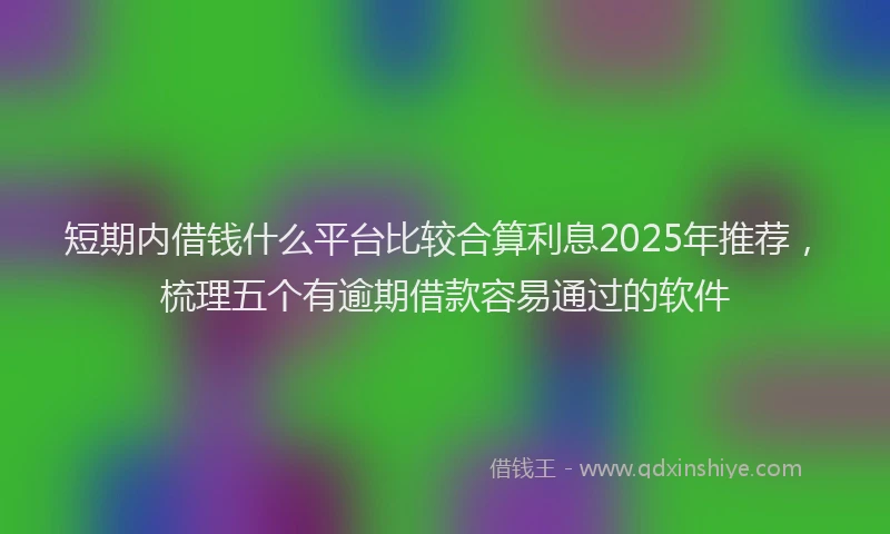 短期内借钱什么平台比较合算利息2025年推荐，梳理五个有逾期借款容易通过的软件