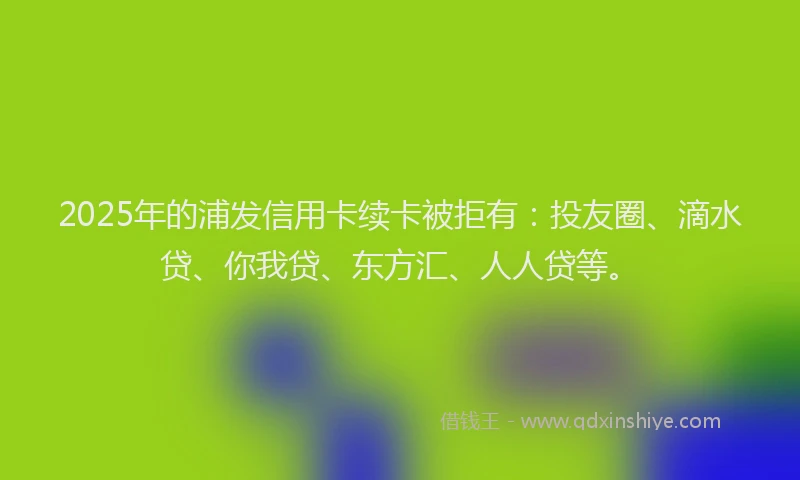 2025年的浦发信用卡续卡被拒有：投友圈、滴水贷、你我贷、东方汇、人人贷等。