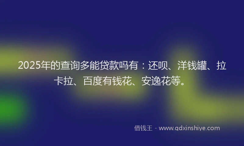 2025年的查询多能贷款吗有：还呗、洋钱罐、拉卡拉、百度有钱花、安逸花等。