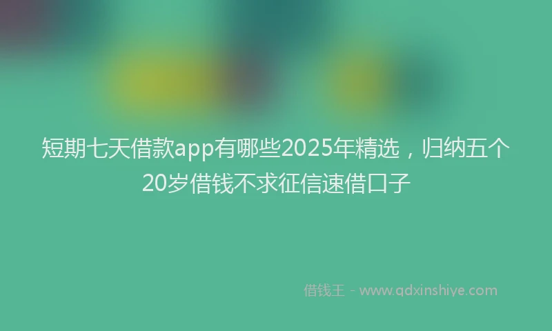短期七天借款app有哪些2025年精选，归纳五个20岁借钱不求征信速借口子