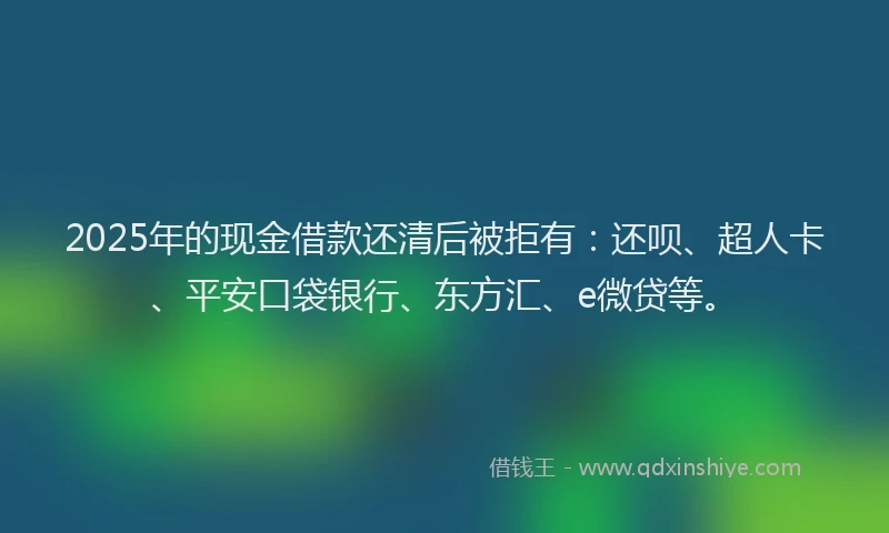 2025年的现金借款还清后被拒有：还呗、超人卡、平安口袋银行、东方汇、e微贷等。