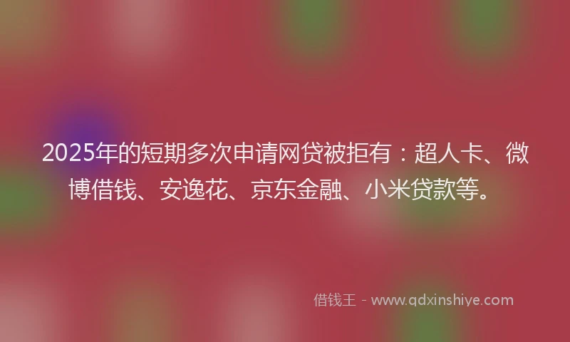 2025年的短期多次申请网贷被拒有：超人卡、微博借钱、安逸花、京东金融、小米贷款等。